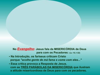 No   Evangelho :   Jesus fala da MISERICÓRDIA de Deus para com os Pecadores:  (Lc 15,1-32) -  Na Introdução, os fariseus criticam Cristo porque  "acolhe gente de má fama e come com eles..." -  Essa crítica provoca a Resposta de Jesus. com as  TRÊS PARÁBOLAS DA MISERICÓRDIA  que ilustram  a atitude misericordiosa de Deus para com os pecadores.  