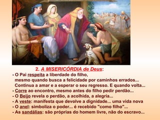 2.  A MISERICÓRDIA de Deus : - O Pai  respeita  a liberdade do filho, mesmo quando busca a felicidade por caminhos errados...  Continua a amar e a esperar o seu regresso. E quando volta...  -  Corre  ao encontro, mesmo antes do filho pedir perdão... - O  Beijo  revela o perdão, a acolhida, a alegria... - A  veste : manifesta que devolve a dignidade... uma vida nova - O  anel : simboliza o poder... é recebido "como filho"... - As  sandálias : são próprias do homem livre, não do escravo... 