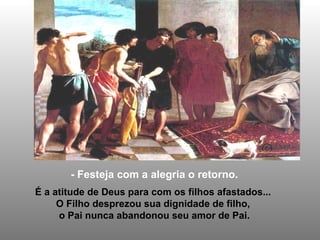 - Festeja com a alegria o retorno. É a atitude de Deus para com os filhos afastados...  O Filho desprezou sua dignidade de filho,  o Pai nunca abandonou seu amor de Pai. 