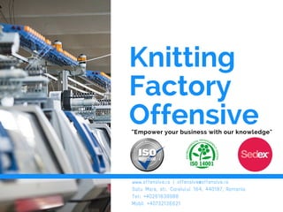 Knitting
Factory
Offensive"Empower your business with our knowledge"
www.offensive.ro | offensive@offensive.ro
Satu Mare, str. Careiului 164, 440187, Romania
Tel: +40261839988
Mobil +40732136621
 