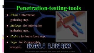 ● Whois : information
gathering step..
● Maltego : for information
gathering step..
● Hydra : for brute force step..
● Vega : for Vulnerability
analysis..
Penetration testing tools
12
 