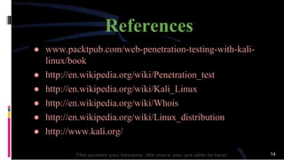 References
● www.packtpub.com/web-penetration-testing-with-kali-
linux/book
● http://en.wikipedia.org/wiki/Penetration_test
● http://en.wikipedia.org/wiki/Kali_Linux
● http://en.wikipedia.org/wiki/Whois
● http://en.wikipedia.org/wiki/Linux_distribution
● http://www.kali.org/
14
 