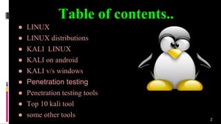 Table of contents..
2
● LINUX
● LINUX distributions
● KALI LINUX
● KALI on android
● KALI v/s windows
● Penetration testing
● Penetration testing tools
● Top 10 kali tool
● some other tools
 