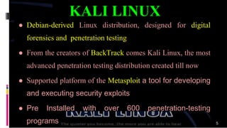 ● Debian-derived Linux distribution, designed for digital
forensics and penetration testing
● From the creators of BackTrack comes Kali Linux, the most
advanced penetration testing distribution created till now
● Supported platform of the Metasploit a tool for developing
and executing security exploits
● Pre Installed with over 600 penetration-testing
programs
KALI LINUX
5
 