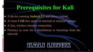 Prerequisites for Kali
● A device running Android 2.1 and above, rooted.
● At least 5 GB free space on internal or external storage.
● A fast, wireless internet connection.
● Patience to wait for a distribution to bootstrap from the
network.
8
 