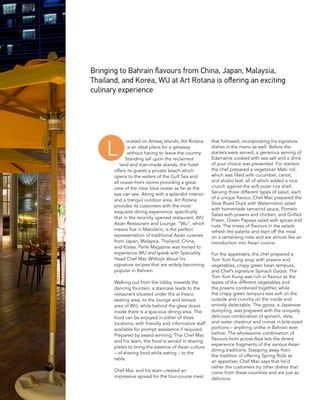 ocated on Amwaj Islands, Art Rotana
is an ideal place for a getaway
without having to leave the country.
Standing tall upon the reclaimed
land and man-made islands, the hotel
offers its guests a private beach which
opens to the waters of the Gulf Sea and
all ocean-front rooms providing a great
view of the clear blue ocean as far as the
eye can see. Along with a splendid interior
and a tranquil outdoor area, Art Rotana
provides its customers with the most
exquisite dining experience, specifically
that in the recently opened restaurant, WU
Asian Restaurant and Lounge. “Wu”, which
means five in Mandarin, is the perfect
representation of traditional Asian cuisines
from Japan, Malaysia, Thailand, China,
and Korea. Perle Magazine was invited to
experience WU and speak with Speciality
Head Chef Mac Withojit about his
signature recipes that are widely becoming
popular in Bahrain.
Walking out from the lobby, towards the
dancing fountain, a staircase leads to the
restaurant situated under the al fresco
seating area, to the lounge and terrace
area of WU, while behind the glass doors
inside there is a spacious dining area. The
food can be enjoyed in either of three
locations, with friendly and informative staff
available for prompt assistance if required.
Prepared by award winning, Thai Chef Mac
and his team, the food is served in sharing
plates to bring the essence of Asian culture
– of sharing food while eating – to the
table.
Chef Mac and his team created an
impressive spread for the four-course meal
that followed, incorporating his signature
dishes in the menu as well. Before the
starters were served, a generous serving of
Edamame cooked with sea salt and a drink
of your choice was presented. For starters
the chef prepared a vegetarian Maki roll,
which was filled with cucumber, carrot,
and shisho leaf, all of which added a nice
crunch against the soft outer rice shell.
Serving three different types of salad, each
of a unique flavour, Chef Mac prepared the
Slow Roast Duck with Watermelon salad
with homemade tamarind sauce, Pomelo
Salad with prawns and chicken, and Grilled
Prawn, Green Papaya salad with spices and
nuts. The mixes of flavours in the salads
refresh the palette and start off the meal
on a tantalising note and are almost like an
introduction into Asian cuisine.
For the appetisers, the chef prepared a
Tom Yum Kung soup with prawns and
vegetables, crispy green bean tempura,
and Chef’s signature Spinach Gyoza. The
Tom Yum Kung was rich in flavour as the
tastes of the different vegetables and
the prawns combined together, while
the crispy green tempura was soft on the
outside and crunchy on the inside and
entirely delectable. The gyoza, a Japanese
dumpling, was prepared with the uniquely
delicious combination of spinach, date,
and water chestnut and comes in bite-sized
portions – anything unlike in Bahrain ever
before. The wholesome combination of
flavours from across Asia lets the diners
experience fragments of the various Asian
dining traditions. Stepping away from
the tradition of offering Spring Rolls as
an appetiser, Chef Mac says that he’d
rather the customers try other dishes that
come from these countries and are just as
delicious.
Bringing to Bahrain flavours from China, Japan, Malaysia,
Thailand, and Korea, WU at Art Rotana is offering an exciting
culinary experience
L
 