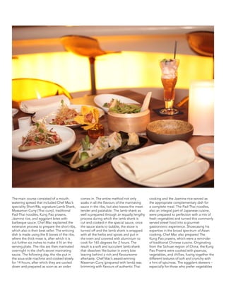 The main course consisted of a mouth-
watering spread that included Chef Mac’s
speciality Short Rib, signature Lamb Shank,
Massaman Curry (Thai curry), traditional
Pad-Thai noodles, Kung Pao prawns,
Jasmine rice, and eggplant bites with
barbeque sauce. Chef Mac explained the
extensive process to prepare the short ribs,
which also is their best seller. The enticing
dish is made using the 8 bones of the ribs,
where the thick meat is, after which it is
cut further six inches to make it fit on the
serving plate. The ribs are then marinated
overnight in the chef’s secret marinating
sauce. The following day, the ribs put in
the sous-vide machine and cooked slowly
for 14 hours, after which they are cooled
down and prepared as soon as an order
comes in. The entire method not only
soaks in all the flavours of the marinating
sauce in the ribs, but also leaves the meat
tender and palatable. The lamb shank as
well is prepared through an equally lengthy
process during which the lamb shank is
cut and cooked in the special sauce, once
the sauce starts to bubble, the stove is
turned off and the lamb shank is wrapped
with all the herbs and spices and put in
the oven and covered with aluminium to
cook for 165 degrees for 2 hours. The
result is a soft and succulent lamb shank
that dissolves like butter in every bite
leaving behind a rich and flavoursome
aftertaste. Chef Mac’s award-winning
Massman Curry (prepared with lamb) was
brimming with flavours of authentic Thai
cooking and the Jasmine rice served as
the appropriate complementary dish for
a complete meal. The Pad-Thai noodles,
also an integral part of Japanese cuisine,
were prepared to perfection with a mix of
fresh vegetables and turned this commonly
served street food into a gourmet
gastronomic experience. Showcasing his
expertise in the broad spectrum of Asian
cooking, Chef Mac also prepared The
Kung Pao prawns, which were a reminder
of traditional Chinese cuisine. Originating
from the Sichuan region of China, the Kung
Pao Prawns were cooked with peanuts,
vegetables, and chillies, fusing together the
different textures of soft and crunchy with
a hint of spiciness. The eggplant skewers –
especially for those who prefer vegetables
 