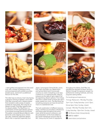 – were grilled and prepared into bite-sized
cuts, with a drizzle of barbeque sauce,
and accompanied with pickled cucumber,
teriyaki sauce, and kimchi as additional
flavours for the dish.
The ideal way to end any meal is by having
a generous serving of dessert, and at WU
Chef Mac surprised with a dessert platter
that included a wide variety of sweets,
suitable for every taste. Not a big fan of
dessert himself, Chef Mac explains that
his dessert platter, The Big Show, is a
combination of bite-sized dessert options
to be shared amongst family and friends.
The platter contained Banana Wanton with
Dulce De Leche dipping sauce, Green
Tea cake, traditional Japanese dessert
Mochi that is important especially from
Japan, Lemongrass Crème Brulée, exotic
fruit, dark chocolate cup, Watermelon
and Lychee blend and a homemade
coconut ice cream. Everything is set atop
crushed ice in a rotating bucket, easy for
everyone at the table to get a taste of all
the appetising dessert options. From those
who have a sweet tooth to those who don’t
prefer sweets too much, The Big Show has
something everyone can have to end their
meal on a sweetened note.
The lush combination of different textures,
tastes, and flavours provided a wholesome
and hearty taste throughout the entire
meal, while the service, ambiance, and
the presentation of the food added to
the overall relaxed yet luxurious feel of
WU. Using only the finest of ingredients
throughout his dishes, Chef Mac has
elevated the standard of Asian dining in
Bahrain through his signature recipes, his
perfectionist cooking methods, and truly
exquisite tasting dishes.
For bookings and reservations:
Timings: Restaurant – Monday-Thursday:
7pm-11pm, Friday-Saturday: Lunch 12pm,
Dinner 6pm-12am, Sunday: closed.
Lounge – Monday-Thursday: 5pm-1am,
Friday-Saturday: 12pm-2am, Sunday: closed
Art Rotana Hotel, Amwaj Islands
(00973) 1600011
www.rotana.com/artrotana
 