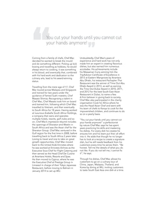 Coming from a family of chefs, Chef Mac
decided he wanted to break the mould
and do something different. Picking up kick
boxing and travelling as hobbies, he would
always return to cooking, it was something
in his blood, and eventually that, combined
with his hard-work and dedication to the
culinary arts, lead to his award-winning
status.
Travelling from the mere age of 17, Chef
Mac toured across Malaysia and Singapore
and trained for two years under the
guidance of famed Sushi maestro, Chef
Masato Shimizu Recognising a talent in
Chef Mac, Chef Masato took him on board
and trained him, following which Chef Mac
travelled to Vietnam, and then eventually
to South Africa for 18 years. Having worked
at luxurious Arabella South Africa Holdings,
a company that owns and operates
multiple hotels, resorts, golf clubs and so
on, Chef Mac’s impressive résumé includes
the openings of Sheraton and Westin in
South Africa and was the Asian chef for the
Sheraton Group. Chef Mac ventured in the
Gulf region for the first time in 2008, before
travelling back to South Africa 2 years later.
Loving to travel and one to take on great
growth opportunities, Chef Mac moved
back to the United Arab Emirates where
he was worked at Emirates Airlines as the
Executive Sous Chef for Flight Catering and
then served as the Head Chef De Cuisine
at Anantara Hotels, Resorts and Spas.
He then moved to Cyprus, where he was
the Executive Chef at Prestige Group in
Limassol in charge of their Tokyo Japanese
Restaurant, before moving to Bahrain in
January 2014 to set up WU.
Undoubtedly, Chef Mac’s years of
experience and hard work has not only
made him an expert in creating flavorous
dishes, but also earned him numerous
accolades. His achievements include
his Massaman Curry winning him the
TripAdvisor Certificate of Excellence in
2013 at Eastern Mangroves by Anantara
Abu Dhabi, his restaurant Pachaylen Thai
Restaurant was the winner of Time Out Abu
Dhabi Award in 2013, as well as earning
the Time Out Dubai Award in 2010, 2011,
and 2012 for the best South East Asian
Restaurant in Dubai, to name a few.
A firm believer in giving back to society,
Chef Mac also participated in the charity
organisation Cook for Africa where he
was the Head Asian Chef and went with
his team of chefs to Kenya to cook for the
impoverished children, and continues to do
so on a yearly basis.
“You cut your hands until you cannot cut
your hands anymore!” a perfectionist
by nature Chef Mac says he has spent
years practicing his skills and mastering
his dishes. For every dish he creates he
ensures him and his team put their all effort
into it. He adds that though he no longer
has to look at a recipe to create a signature
dish, but he still needs feedback from his
customers every time he serves them. “Be
honest. Tell me the details of what you do
not like. If you do not tell me, I cannot fix
it”, he says.
Through his dishes, Chef Mac allows his
customers to go on a culinary tour of
China, Japan, Malaysia, Thailand, and
Korea by dining at WU, inviting customers
to taste South East Asia one dish at a time.
You cut your hands until you cannot cut
your hands anymore!
 
