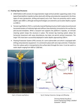P a g e | 9
Chinmoy Pathak Choudhury
Assam Engineering College, Jalukbari
Guwahati - 781013
4.2. Floating Type Structures
 SPAR Platform (SP) consists of a large diameter single vertical cylinder supporting a deck. It has
typical fixed platform topside (surface deck with drilling and production equipment), the three
types of risers (production, drilling and export) and a hull. These are presently used in water
depths upto 1000 m, although existing technologies can extend its use to water depths as great
as 2500 m.
 Tension Leg Platform (TLP) is a vertically moored floating structure held in place by vertical and
tensioned tendons of relatively high axial stiffness (low elasticity) connected to the sea floor by
pile-secured templates. While a uo a t hull suppo ts the platfo s topsides, a i t i ate
mooring system keeps the structure in place. The tension leg mooring system allows for
horizontal movement with wave disturbances, but does not permit vertical movement. The
larger TLPs have been successfully deployed in water depths approaching 1200 m.
 Floating Production System (FPS) consists of a semi-submersible unit which is equipped with
drilling and production equipment. It is anchored in place with wire rope and chain. Production
from the subsea wells is transported to the surface deck through the risers. It can be used in a
water depth ranging from 600 to 7,500 feet.

Fig 11. A Tension-Leg Platform ` Fig 12. Floating, Production, Storage and Offloading
 