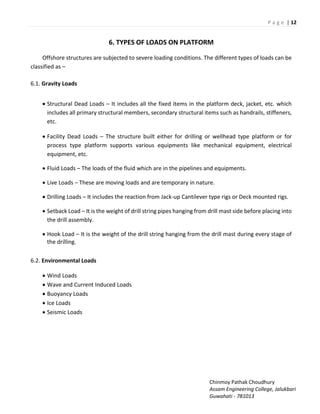 P a g e | 12
Chinmoy Pathak Choudhury
Assam Engineering College, Jalukbari
Guwahati - 781013
6. TYPES OF LOADS ON PLATFORM
Offshore structures are subjected to severe loading conditions. The different types of loads can be
classified as –
6.1. Gravity Loads
 Structural Dead Loads – It includes all the fixed items in the platform deck, jacket, etc. which
includes all primary structural members, secondary structural items such as handrails, stiffeners,
etc.
 Facility Dead Loads – The structure built either for drilling or wellhead type platform or for
process type platform supports various equipments like mechanical equipment, electrical
equipment, etc.
 Fluid Loads – The loads of the fluid which are in the pipelines and equipments.
 Live Loads – These are moving loads and are temporary in nature.
 Drilling Loads – It includes the reaction from Jack-up Cantilever type rigs or Deck mounted rigs.
 Setback Load – It is the weight of drill string pipes hanging from drill mast side before placing into
the drill assembly.
 Hook Load – It is the weight of the drill string hanging from the drill mast during every stage of
the drilling.
6.2. Environmental Loads
 Wind Loads
 Wave and Current Induced Loads
 Buoyancy Loads
 Ice Loads
 Seismic Loads
 
