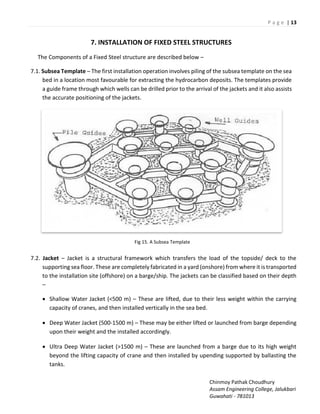 P a g e | 13
Chinmoy Pathak Choudhury
Assam Engineering College, Jalukbari
Guwahati - 781013
7. INSTALLATION OF FIXED STEEL STRUCTURES
The Components of a Fixed Steel structure are described below –
7.1. Subsea Template – The first installation operation involves piling of the subsea template on the sea
bed in a location most favourable for extracting the hydrocarbon deposits. The templates provide
a guide frame through which wells can be drilled prior to the arrival of the jackets and it also assists
the accurate positioning of the jackets.
Fig 15. A Subsea Template
7.2. Jacket – Jacket is a structural framework which transfers the load of the topside/ deck to the
supporting sea floor. These are completely fabricated in a yard (onshore) from where it is transported
to the installation site (offshore) on a barge/ship. The jackets can be classified based on their depth
–
 Shallow Water Jacket (<500 m) – These are lifted, due to their less weight within the carrying
capacity of cranes, and then installed vertically in the sea bed.
 Deep Water Jacket (500-1500 m) – These may be either lifted or launched from barge depending
upon their weight and the installed accordingly.
 Ultra Deep Water Jacket (>1500 m) – These are launched from a barge due to its high weight
beyond the lifting capacity of crane and then installed by upending supported by ballasting the
tanks.
 