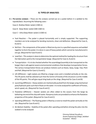 P a g e | 15
Chinmoy Pathak Choudhury
Assam Engineering College, Jalukbari
Guwahati - 781013
8. TYPES OF ANALYSES
8.1. Pre-service analysis – These are the analysis carried out on a jacket before it is welded to the
topside/deck. Assuming the following cases -
Case A -Shallow Water Jacket (<500 m)
Case B - Deep Water Jacket (500-1500 m)
Case C – Ultra Deep Water Jacket (>1500 m)
 Yard Reaction – The jacket is placed horizontally and is simply supported. The supporting
members are to be analysed for bending moments, shear and deflection. (Required for Case A,
B and C)
 Roll Out – The components of the jacket is lifted one by one in a specified sequence and welded
together to form the jacket. It is done in case of heavy jackets which cannot be manufactured in
one go. (Required for Case B and C)
 Load Out – This analysis is done to determine the optimal method for loading the structure from
the fabrication yard to the transportation barge. (Required for Case A, B and C)
 Transportation – It is to be checked whether the assemblage/assembly to be transported on the
barge/ ship is safe against severe environmental conditions that develops transportation forces.
The various transportation forces can produce motions such as Heave, Sway, Surge, Yaw, Pitch
and Roll. (Required for Case A, B and C).
 Lift (Offshore) – Light Jackets are lifted by a barge crane and is installed vertically on the site.
The lift points shall be selected such that the Centre of Gravity of the structure is at the middle
of the lift points. This will give equal sling loads on the slings. (Required for Case A and B)
 Launching (Offshore) – Heavy Jackets are mechanically pushed from the barge using mechanical
jacks/hydraulic jacks such that it floats on the water. It is to be analysed for coefficient of friction,
winch speed, etc. (Required for Case B and C)
 Floatation (Offshore) – Heavier Jackets are often slided to the oceans from the barge by
ballasting one end of the ship with water. Buoyancy tanks are provided to enhance the floatation
properties of the jacket. (Required for Case B and C)
 Upending (Offshore) – The floating jacket is lifted by a crane to install the jacket vertically on the
site. (Required for Case B and C)
 On-Bottom Stability – Stability of the jacket after upending and before driving the piles into the
seabed is to be analysed.
 