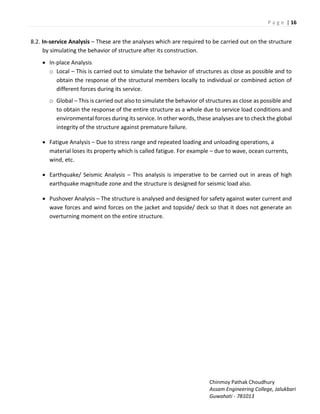 P a g e | 16
Chinmoy Pathak Choudhury
Assam Engineering College, Jalukbari
Guwahati - 781013
8.2. In-service Analysis – These are the analyses which are required to be carried out on the structure
by simulating the behavior of structure after its construction.
 In-place Analysis
o Local – This is carried out to simulate the behavior of structures as close as possible and to
obtain the response of the structural members locally to individual or combined action of
different forces during its service.
o Global – This is carried out also to simulate the behavior of structures as close as possible and
to obtain the response of the entire structure as a whole due to service load conditions and
environmental forces during its service. In other words, these analyses are to check the global
integrity of the structure against premature failure.
 Fatigue Analysis – Due to stress range and repeated loading and unloading operations, a
material loses its property which is called fatigue. For example – due to wave, ocean currents,
wind, etc.
 Earthquake/ Seismic Analysis – This analysis is imperative to be carried out in areas of high
earthquake magnitude zone and the structure is designed for seismic load also.
 Pushover Analysis – The structure is analysed and designed for safety against water current and
wave forces and wind forces on the jacket and topside/ deck so that it does not generate an
overturning moment on the entire structure.
 