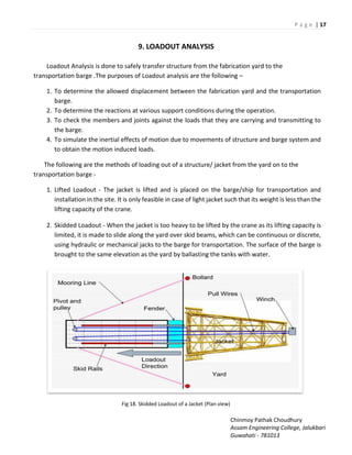 P a g e | 17
Chinmoy Pathak Choudhury
Assam Engineering College, Jalukbari
Guwahati - 781013
9. LOADOUT ANALYSIS
Loadout Analysis is done to safely transfer structure from the fabrication yard to the
transportation barge .The purposes of Loadout analysis are the following –
1. To determine the allowed displacement between the fabrication yard and the transportation
barge.
2. To determine the reactions at various support conditions during the operation.
3. To check the members and joints against the loads that they are carrying and transmitting to
the barge.
4. To simulate the inertial effects of motion due to movements of structure and barge system and
to obtain the motion induced loads.
The following are the methods of loading out of a structure/ jacket from the yard on to the
transportation barge -
1. Lifted Loadout - The jacket is lifted and is placed on the barge/ship for transportation and
installation in the site. It is only feasible in case of light jacket such that its weight is less than the
lifting capacity of the crane.
2. Skidded Loadout - When the jacket is too heavy to be lifted by the crane as its lifting capacity is
limited, it is made to slide along the yard over skid beams, which can be continuous or discrete,
using hydraulic or mechanical jacks to the barge for transportation. The surface of the barge is
brought to the same elevation as the yard by ballasting the tanks with water.
Fig 18. Skidded Loadout of a Jacket (Plan view)
 