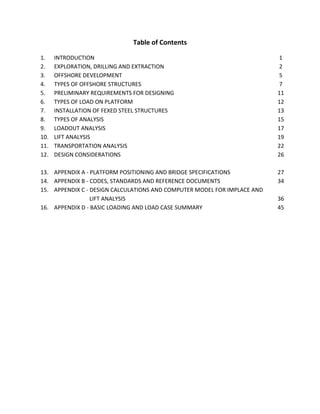 Table of Contents
1. INTRODUCTION 1
2. EXPLORATION, DRILLING AND EXTRACTION 2
3. OFFSHORE DEVELOPMENT 5
4. TYPES OF OFFSHORE STRUCTURES 7
5. PRELIMINARY REQUIREMENTS FOR DESIGNING 11
6. TYPES OF LOAD ON PLATFORM 12
7. INSTALLATION OF FEXED STEEL STRUCTURES 13
8. TYPES OF ANALYSIS 15
9. LOADOUT ANALYSIS 17
10. LIFT ANALYSIS 19
11. TRANSPORTATION ANALYSIS 22
12. DESIGN CONSIDERATIONS 26
13. APPENDIX A - PLATFORM POSITIONING AND BRIDGE SPECIFICATIONS 27
14. APPENDIX B - CODES, STANDARDS AND REFERENCE DOCUMENTS 34
15. APPENDIX C - DESIGN CALCULATIONS AND COMPUTER MODEL FOR IMPLACE AND
LIFT ANALYSIS 36
16. APPENDIX D - BASIC LOADING AND LOAD CASE SUMMARY 45
 