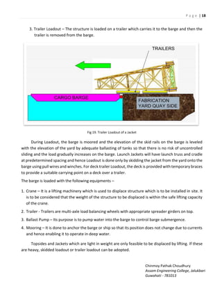 P a g e | 18
Chinmoy Pathak Choudhury
Assam Engineering College, Jalukbari
Guwahati - 781013
3. Trailer Loadout – The structure is loaded on a trailer which carries it to the barge and then the
trailer is removed from the barge.
Fig 19. Trailer Loadout of a Jacket
During Loadout, the barge is moored and the elevation of the skid rails on the barge is leveled
with the elevation of the yard by adequate ballasting of tanks so that there is no risk of uncontrolled
sliding and the load gradually increases on the barge. Launch Jackets will have launch truss and cradle
at predetermined spacing and hence Loadout is done only by skidding the jacket from the yard onto the
barge using pull wires and winches. For deck trailer Loadout, the deck is provided with temporary braces
to provide a suitable carrying point on a deck over a trailer.
The barge is loaded with the following equipments –
1. Crane – It is a lifting machinery which is used to displace structure which is to be installed in site. It
is to be considered that the weight of the structure to be displaced is within the safe lifting capacity
of the crane.
2. Trailer - Trailers are multi-axle load balancing wheels with appropriate spreader girders on top.
3. Ballast Pump – Its purpose is to pump water into the barge to control barge submergence.
4. Mooring – It is done to anchor the barge or ship so that its position does not change due to currents
and hence enabling it to operate in deep water.
Topsides and Jackets which are light in weight are only feasible to be displaced by lifting. If these
are heavy, skidded loadout or trailer loadout can be adopted.
 