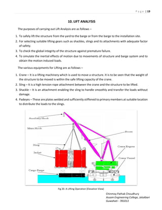 P a g e | 19
Chinmoy Pathak Choudhury
Assam Engineering College, Jalukbari
Guwahati - 781013
10. LIFT ANALYSIS
The purposes of carrying out Lift Analysis are as follows –
1. To safely lift the structure from the yard to the barge or from the barge to the installation site.
2. For selecting suitable lifting gears such as shackles, slings and its attachments with adequate factor
of safety.
3. To check the global integrity of the structure against premature failure.
4. To simulate the inertial effects of motion due to movements of structure and barge system and to
obtain the motion induced loads.
The various equipments for Lifting are as follows –
1. Crane – It is a lifting machinery which is used to move a structure. It is to be seen that the weight of
the structure to be moved is within the safe lifting capacity of the crane.
2. Sling – It is a high tension rope attachment between the crane and the structure to be lifted.
3. Shackle – It is an attachment enabling the sling to handle smoothly and transfer the loads without
damage.
4. Padeyes – These are plates welded and sufficiently stiffened to primary members at suitable location
to distribute the loads to the slings.
Fig 20. A Lifting Operation (Elevation View)
 