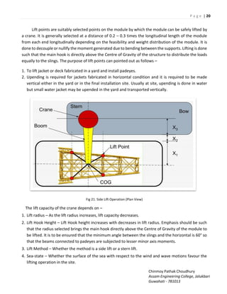 P a g e | 20
Chinmoy Pathak Choudhury
Assam Engineering College, Jalukbari
Guwahati - 781013
Lift points are suitably selected points on the module by which the module can be safely lifted by
a crane. It is generally selected at a distance of 0.2 – 0.3 times the longitudinal length of the module
from each end longitudinally depending on the feasibility and weight distribution of the module. It is
done to decouple or nullify the moment generated due to bending between the supports. Lifting is done
such that the main hook is directly above the Centre of Gravity of the structure to distribute the loads
equally to the slings. The purpose of lift points can pointed out as follows –
1. To lift jacket or deck fabricated in a yard and install padeyes.
2. Upending is required for jackets fabricated in horizontal condition and it is required to be made
vertical either in the yard or in the final installation site. Usually at site, upending is done in water
but small water jacket may be upended in the yard and transported vertically.
Fig 21. Side Lift Operation (Plan View)
The lift capacity of the crane depends on –
1. Lift radius – As the lift radius increases, lift capacity decreases.
2. Lift Hook Height – Lift Hook height increases with decreases in lift radius. Emphasis should be such
that the radius selected brings the main hook directly above the Centre of Gravity of the module to
be lifted. It is to be ensured that the minimum angle between the slings and the horizontal is 60° so
that the beams connected to padeyes are subjected to lesser minor axis moments.
3. Lift Method – Whether the method is a side lift or a stern lift.
4. Sea-state – Whether the surface of the sea with respect to the wind and wave motions favour the
lifting operation in the site.
 