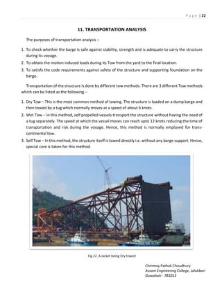 P a g e | 22
Chinmoy Pathak Choudhury
Assam Engineering College, Jalukbari
Guwahati - 781013
11. TRANSPORTATION ANALYSIS
The purposes of transportation analysis –
1. To check whether the barge is safe against stability, strength and is adequate to carry the structure
during its voyage.
2. To obtain the motion induced loads during its Tow from the yard to the final location.
3. To satisfy the code requirements against safety of the structure and supporting foundation on the
barge.
Transportation of the structure is done by different tow methods. There are 3 different Tow methods
which can be listed as the following –
1. Dry Tow – This is the most common method of towing. The structure is loaded on a dump barge and
then towed by a tug which normally moves at a speed of about 6 knots.
2. Wet Tow – In this method, self propelled vessels transport the structure without having the need of
a tug separately. The speed at which the vessel moves can reach upto 12 knots reducing the time of
transportation and risk during the voyage. Hence, this method is normally employed for trans-
continental tow.
3. Self Tow – In this method, the structure itself is towed directly i.e. without any barge support. Hence,
special care is taken for this method.
Fig 22. A Jacket being Dry towed
 