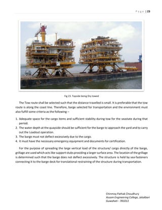 P a g e | 23
Chinmoy Pathak Choudhury
Assam Engineering College, Jalukbari
Guwahati - 781013
Fig 23. Topside being Dry towed
The Tow route shall be selected such that the distance travelled is small. It is preferable that the tow
route is along the coast line. Therefore, barge selected for transportation and the environment must
also fulfill some criteria as the following –
1. Adequate space for the cargo items and sufficient stability during tow for the seastate during that
period.
2. The water depth at the quayside should be sufficient for the barge to approach the yard and to carry
out the Loadout operation.
3. The barge must not deflect excessively due to the cargo.
4. It must have the necessary emergency equipment and documents for certification.
For the purpose of spreading the large vertical load of the structure/ cargo directly of the barge,
grillage are used which acts like support stubs providing a larger surface area. The location of the grillage
is determined such that the barge does not deflect excessively. The structure is held by sea-fasteners
connecting it to the barge deck for translational restraining of the structure during transportation.
 
