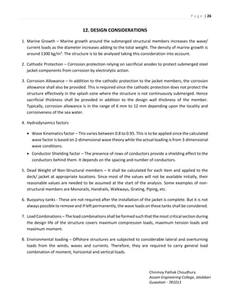 P a g e | 26
Chinmoy Pathak Choudhury
Assam Engineering College, Jalukbari
Guwahati - 781013
12. DESIGN CONSIDERATIONS
1. Marine Growth – Marine growth around the submerged structural members increases the wave/
current loads as the diameter increases adding to the total weight. The density of marine growth is
around 1300 kg/m3. The structure is to be analysed taking this consideration into account.
2. Cathodic Protection – Corrosion protection relying on sacrificial anodes to protect submerged steel
jacket components from corrosion by electrolytic action.
3. Corrosion Allowance – In addition to the cathodic protection to the jacket members, the corrosion
allowance shall also be provided. This is required since the cathodic protection does not protect the
structure effectively in the splash zone where the structure is not continuously submerged. Hence
sacrificial thickness shall be provided in addition to the design wall thickness of the member.
Typically, corrosion allowance is in the range of 6 mm to 12 mm depending upon the locality and
corrosiveness of the sea water.
4. Hydrodynamics factors
 Wave Kinematics factor – This varies between 0.8 to 0.95. This is to be applied since the calculated
wave factor is based on 2-dimensional wave theory while the actual loading is from 3-dimensional
wave conditions.
 Conductor Shielding factor – The presence of rows of conductors provide a shielding effect to the
conductors behind them. It depends on the spacing and number of conductors.
5. Dead Weight of Non-Structural members – It shall be calculated for each item and applied to the
deck/ jacket at appropriate locations. Since most of the values will not be available initially, their
reasonable values are needed to be assumed at the start of the analysis. Some examples of non-
structural members are Monorails, Handrails, Walkways, Grating, Piping, etc.
6. Buoyancy tanks - These are not required after the installation of the jacket is complete. But it is not
always possible to remove and if left permanently, the wave loads on these tanks shall be considered.
7. Load Combinations – The load combinations shall be formed such that the most critical section during
the design life of the structure covers maximum compression loads, maximum tension loads and
maximum moment.
8. Environmental loading – Offshore structures are subjected to considerable lateral and overturning
loads from the winds, waves and currents. Therefore, they are required to carry general load
combination of moment, horizontal and vertical loads.
 