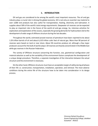 P a g e | 1
Chinmoy Pathak Choudhury
Assam Engineering College, Jalukbari
Guwahati - 781013
1. INTRODUCTION
Oil a d gas a e o side ed to e a o g the o ld s ost i po ta t esou es. The oil a d gas
industry plays a crucial role in driving the global economy. Oil is not only an essential raw material to
over 2,000 end products but also useful for transportation, heating, electricity and lubrication. It
supplies a out 5 % of the o ld s total e e g e ui e e ts. Deep ate oil ese es a e e pe ted
to play an important role in the future of the world oil and gas energy. So, intensive activities for
exploration and exploitation of the oceans, especially the growing demands for hydrocarbons led to the
development of wide range of offshore structure during the last decades.
Throughout the world, estimated proved reserves of petroleum have been reported to be about
1.29 trillion barrels of oil and about 6,110 trillion cubic feet of natural gas. More than 90 percent of
reserves were based on land or near shore. About 90 countries produce oil, although a few major
producers account for the bulk of world output. Oil reserves are heavily concentrated in the Middle East
while gas reserves in the Russian Federation.
The variety of Offshore structure concerning the function, size, geometrical configuration and
material selection as well as the variability of the environment factors complicate the development of
a unique design procedure. Therefore, a separate investigation of the interaction between the actual
structure and the environment is necessary.
On the other hand, Offshore structures must have an acceptable margin of safety during all phases
of their life i.e. construction, transportation, installation, operation, and retrieval. The most adverse
conditions during the entire life of the structure have to be taken into consideration in its design
process.
 