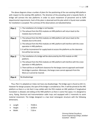 P a g e | 32
Chinmoy Pathak Choudhury
Assam Engineering College, Jalukbari
Guwahati - 781013
The above diagrams show a number of plans for the positioning of the non-existing HRD platform
with respect to the existing HRC platform. The direction of the prevailing wind is towards North. A
bridge will connect the two platforms in order to assist movement of personnel and to fulfill
departmental requirements. Each of the plans is observed and the plan which is found most suitable
for installation is accepted. The summary of the observations are tabulated below.
Plan 1 1. The installation of a bridge is not feasible.
2. The exhaust from the PCG modules on HRD platform will return back to the
modules due to the wind.
Plan 2 1. The exhaust from the PCG modules on HRD platform will return back to the
modules due to the wind.
2. The exhaust from the PCG modules on HRC platform will interfere with the crane
operation in HRD platform.
3. It will be inconvenient for supply boats to access the platforms as the clearance
line will be too narrow.
Plan 3 1. The installation of a bridge will be obstructed by the PCG module on HRC
platform.
2. The exhaust from the PCG modules on HRC platform will interfere with the crane
operation in HRD platform.
3. There will be an insufficient clearance for the barge crane to approach and install
the bridge in position. Moreover, the barge crane cannot approach from the
West as it cannot be moored.
Plan 4 No disadvantage
Thus, Plan 4 is adopted as it does not have any disadvantage. The bridge span is found as 64.5 m.
However for design purpose, the span of the bridge is considered as 74m. It will be pinned at the HRC
platform as there is a risk that it may collide with the PCG module on HRC platform if longitudinal
translation is allowed; and sliding at the HRD platform as there is some free space. It is designed to
carry, Piping, Electrical and Instrumentation cable trays and equipped with 2 monorails to assist
material movement. The bridge designed is a two level rectangular structure with the following
dimensions.
 Length - 74.00 m
 Height - 10.00 m
 Width - 7.50 m
 