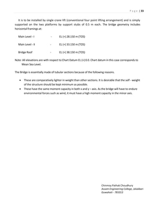 P a g e | 33
Chinmoy Pathak Choudhury
Assam Engineering College, Jalukbari
Guwahati - 781013
It is to be installed by single crane lift (conventional four point lifting arrangement) and is simply
supported on the two platforms by support stubs of 0.5 m each. The bridge geometry includes
horizontal framings at:
Main Level - I - EL (+) 28.150 m (TOS)
Main Level - II - EL (+) 33.150 m (TOS)
Bridge Roof - EL (+) 38.150 m (TOS)
Note: All elevations are with respect to Chart Datum EL (+) 0.0. Chart datum in this case corresponds to
Mean Sea Level.
The Bridge is essentially made of tubular sections because of the following reasons.
 These are comparatively lighter in weight than other sections. It is desirable that the self - weight
of the structure should be kept minimum as possible.
 These have the same moment capacity in both x and y – axis. As the bridge will have to endure
environmental forces such as wind, it must have a high moment capacity in the minor axis.
 