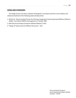 P a g e | 35
Chinmoy Pathak Choudhury
Assam Engineering College, Jalukbari
Guwahati - 781013
CODES AND STANDARDS
The bridge structure has been analysed and designed in accordance with the current editions and
related amendments of the following codes and documents:
1. API-‘P A, ‘e o e ded P a ti e fo Pla i g, Desig i g & Co st u ti g Fi ed Offsho e Platfo s
W“D , 21st Edition ERRATA and Supplement 3, October 2007.
2. SACS (Structural Analysis Computer Software) Release 5.3 SP2.
. Desig of Tu ula Joi ts fo Offsho e “t u tu es –UEG
 