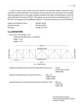 P a g e | 37
Chinmoy Pathak Choudhury
Assam Engineering College, Jalukbari
Guwahati - 781013
In order to arrive at the member sizes to be utilized in the computer model, a preliminary hand
calculation has been performed. This calculation has been based on the assumption that the bridge
operating weight (structure self-weight, discipline loading and live load) can be idealized as a uniformly
distributed load of intensity 13.5 MT/m. This loading is not sacrosanct but is typically between 10 – 15
MT/m for most bridges connecting Offshore platforms. The design calculations are summarized below.
Bridge Top and Bottom Chord : OD 660 x 20 WT
Elevation Bracing : OD 508 x 20 WT
Plan Brace : OD 406 x 12.7 WT
C.1. CALCULATIONS
Given, Span of the bridge = 74 m
Uniformly distributed load = 13.5 MT/m2
Width = 7.5 m
Height = 10 m
Fig 1. Bridge Elevation
Maximum bending moment on the two longitudinal frames, Momax = wL2/8
= (13.5 x 9.81 x 742)/8
= 90651 KNm
Maximum bending moment on each frame, Mmax = Momax /2
= 90651 /2 KNm
= 45325.5 KNm
Axial Compression on Top chord or Axial Tension on Bottom chord = Mmax /e
= 45325 /10
= 4532.5 KN
 