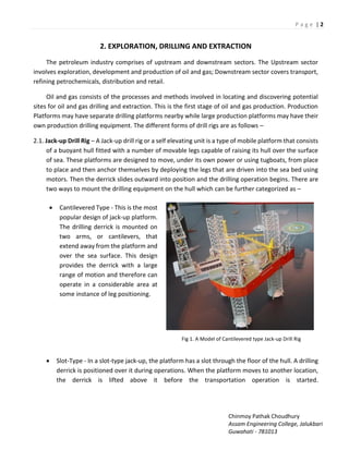 P a g e | 2
Chinmoy Pathak Choudhury
Assam Engineering College, Jalukbari
Guwahati - 781013
2. EXPLORATION, DRILLING AND EXTRACTION
The petroleum industry comprises of upstream and downstream sectors. The Upstream sector
involves exploration, development and production of oil and gas; Downstream sector covers transport,
refining petrochemicals, distribution and retail.
Oil and gas consists of the processes and methods involved in locating and discovering potential
sites for oil and gas drilling and extraction. This is the first stage of oil and gas production. Production
Platforms may have separate drilling platforms nearby while large production platforms may have their
own production drilling equipment. The different forms of drill rigs are as follows –
2.1. Jack-up Drill Rig – A Jack-up drill rig or a self elevating unit is a type of mobile platform that consists
of a buoyant hull fitted with a number of movable legs capable of raising its hull over the surface
of sea. These platforms are designed to move, under its own power or using tugboats, from place
to place and then anchor themselves by deploying the legs that are driven into the sea bed using
motors. Then the derrick slides outward into position and the drilling operation begins. There are
two ways to mount the drilling equipment on the hull which can be further categorized as –
 Cantilevered Type - This is the most
popular design of jack-up platform.
The drilling derrick is mounted on
two arms, or cantilevers, that
extend away from the platform and
over the sea surface. This design
provides the derrick with a large
range of motion and therefore can
operate in a considerable area at
some instance of leg positioning.
Fig 1. A Model of Cantilevered type Jack-up Drill Rig
 Slot-Type - In a slot-type jack-up, the platform has a slot through the floor of the hull. A drilling
derrick is positioned over it during operations. When the platform moves to another location,
the derrick is lifted above it before the transportation operation is started.
 