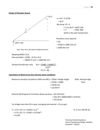 P a g e | 39
Chinmoy Pathak Choudhury
Assam Engineering College, Jalukbari
Guwahati - 781013
Design of Elevation Braces
Fig 2. Shear force description (Bridge Elevation)
α = tan-1 (7.4/10)
= 36.5°
We k o , ƩV =
 Fcos 36.5°= 2497.5 KN
 F = 3106. 9KN
which is the axial compression.
Therefore, Area required
= F/fa
= 3106.9 x 1000 /131.16
= 23687.86 mm2
Adopting ∅508 x 25.4,
Area provided = �(508 – 25.4) x 25.4
= 38509.77 mm2 > 23687.86 mm2
Similarly Slenderness ratio, kL/r = (74002 + 100002)0.5
(I/A)0.5
= 72.71 < 80
Calculation of Wind Forces (for extreme storm condition)
Maximum elevation of platform (HRD and HRC) = 27650 + Bridge Height Refer. Mumbai High
= 27650 + 10000 Field
= 37650 mm
= 123.492 ft
Extreme Wind Speed at 10 metres above sea level = 161.39 Km/hr
= (161.39 x 1000)/(3600 x 32.8) ft/s
= 147.04 ft/s
For bridge more than 50 m span, averaging tome period = 15 sec gust
C = 5.73 x 10-2 (1 + 0.0457 x Uo)0.5 Cl. 2.3.2-2 API-RP 2A
= 5.73 x 10-2 (1 + 0.0457 x 147.04)0.5
= 0.1592
 