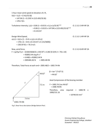 P a g e | 40
Chinmoy Pathak Choudhury
Assam Engineering College, Jalukbari
Guwahati - 781013
1 hour mean wind speed at elevation of z ft,
U(z) = Uo(1 + C.ln(z/32.8))
= 147.04 (1 + 0.1592 ln (123.492/32.8))
= 178.1 ft/s
Turbulence intensity, Iu(z) = 0.06 (1 + 0.0131 x Uo) x (z/32.8)-0.22 Cl. 2.3.2-2 API-RP 2A
= 0.06 (1 + 0.0131 x 147.04) x (123.492/32.8)-0.22
= 0.131157
Design Wind Speed, Cl. 2.3.2-1 API-RP 2A
u(z,t) = U(z) x [1 – 0.41 x Iu(z) x ln (t/to)]
= 178.1 [1 - 0.41 x 0.131157 x ln (15/3600)]
= 230.59 ft/s = 70.3 m/s
Now, wind force, Cl. 2.3.2-8 API-RP 2A
F = (ρ/2)μ2CsA = (0.0023668/2) x 230.592 x 3.282 [0.5(59.2 + 74) x 10]
= 450852.44 slug ft s-2
= 4.4482 x 450852.44 N
= 2005481.82 N = 2005.48 KN
Therefore, Total Force at each end = 2005.48/2 = 1002.74 KN
Fig 3. Shear force description (Bridge Bottom Plan)
β = tan-1 (7.4/7.5)
= 44.62°
Axial Compression of the bracing member
F = 1002.74 /cos 44.62°
= 1408.78 KN
Therefore, area required = 1408.78 x
1000/131.16
= 10740.93 mm2
 