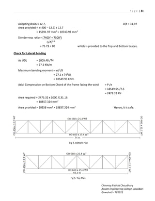 P a g e | 41
Chinmoy Pathak Choudhury
Assam Engineering College, Jalukbari
Guwahati - 781013
Adopting ∅406 x 12.7, D/t = 31.97
Area provided = �(406 – 12.7) x 12.7
= 15691.97 mm2 > 10740.93 mm2
Slenderness ratio = (74002 + 75002)
(I/A)0.5
= 75.73 < 80 which is provided to the Top and Bottom braces.
Check for Lateral Bending
As UDL = 2005.48 /74
= 27.1 KN/m
Maximum bending moment = wL2/8
= 27.1 x 742/8
= 18549.95 KNm
Axial Compression on Bottom Chord of the frame facing the wind = P /e
= 18549.95 /7.5
= 2473.32 KN
Area required = 2473.32 x 1000 /131.16
= 18857.324 mm2
Area provided = 50958 mm2 > 18857.324 mm2 Hence, it is safe.
Fig 4. Bottom Plan
Fig 5. Top Plan
 
