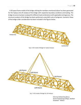 P a g e | 42
Chinmoy Pathak Choudhury
Assam Engineering College, Jalukbari
Guwahati - 781013
A 3D space frame model of the bridge utilizing the members mentioned above has been generated
for the Inplace and Lift analysis of the bridge with respective boundary conditions and loading. The
bridge structure has been analysed for different load combinations with applicable contingencies. The
structural analysis of the Bridge has been performed using SACS suite of programs. Isometric Views
of the bridge under consideration has been included in the figures below.
Fig 6. A 3D model of Bridge for Inplace Analysis
Fig 7. A 3D model of Bridge for Lift Analysis
 