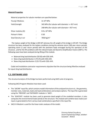 P a g e | 43
Chinmoy Pathak Choudhury
Assam Engineering College, Jalukbari
Guwahati - 781013
Material Properties
Material properties for tubular members are specified below:
You g s Modulus : 2x 105 MPa
Yield Strength : 345 MPa (for tubular with diameter >= 457 mm)
248 MPa (for tubular with diamater < 457 mm)
Shear modulus (G) : 0.8 x 105 MPa
Poisso s ‘atio : 0.30
Steel Density in air : 7850 kg/m3
The Inplace weight of the Bridge is 695 MT whereas the Lift weight of the bridge is 676 MT. The Bridge
structure has been analysed for the Inplace conditions during the extreme storm (100 year return period),
operating storm (1 year return period) with the pertinent loads envisaged during the operation of the
structure. ;a d fo the lift o ditio s ith the ele a t loads a d D a i A plifi atio Fa to s DAF s . The
following cases have been analysed during lifting of the module.
 Balanced sling load distribution (50:50) with COG shift.
 Skew sling load distribution-1 (75:25) with COG shift.
 Skew sling load distribution-2 (25:75) with COG shift.
Codal and installation contractor requirements stipulate that the structure being lifted be analysed
for equal sling load distribution.
C.2. SOFTWARE USED
The structural analysis of the Bridge has been performed using SACS suite of programs.
Following SACS Program Modules have been used:
 The `SACINP` input file, which contains model information of the analyzed structure viz., the geometry,
member sizes, materials, loads and load combinations and analysis options. The input file is generated
usi g the `P‘ECEDE a d DATAGEN odules i `“AC“`.
 The `SEASTATE` module has been used to generate dead weight of the modelled members. It also
computes the environmental loads (wind) on the structure. This module will combine basic loads (user
input or generated) to form various load combinations specified in the input file.
 SACS IV Module is used for the linear static analyses of the model.
 