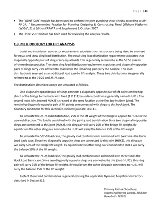 P a g e | 44
Chinmoy Pathak Choudhury
Assam Engineering College, Jalukbari
Guwahati - 781013
 The `JOINT-CAN` module has been used to perform the joint punching shear checks according to API-
‘P A, ‘e o e ded P a ti e fo Pla i g, Desig i g & Co st u ti g Fixed Offshore Platforms
W“D , st Editio E‘‘ATA a d “upple e t , O to e 7.
 The `PO“TVUE odule has ee used fo e ie i g the a al sis esults.
C.3. METHODOLOGY FOR LIFT ANALYSIS
Codal and installation contractor requirements stipulate that the structure being lifted be analyzed
for equal and skew sling load distribution. The equal sling load distribution requirement stipulates that
diagonally opposite pairs of slings carry equal loads. This is generally referred to as the 50:50 case in
offshore design practice. The skew sling load distribution requirement stipulates and diagonally opposite
pairs of slings carry 75% of the total load while the remaining pair carry the balance. This load
distribution is reversed as an additional load case for lift analysis. These two distributions are generally
referred to as the 75:25 and 25:75 case.
The distributions described above are simulated as follows.
One diagonally opposite pair of slings connects a diagonally opposite pair of lift points on the top
chord of the bridge to the hook with fixed (111111) boundary conditions (generally named HUK1). The
second hook joint (named HUK2) is created at the same location as the first (co-incident joint). The
remaining diagonally opposite pair of lift points are connected with slings to this hook joint. The
boundary conditions for this second co-incident joint are 110111.
To simulate the 25:75 load distribution, 25% of the lift weight of the bridge is applied to HUK2 in the
upward direction. This load is combined with the gravity load combination Since two diagonally opposite
slings are connected to this joint (HUK2), this sling pair will carry 25% of the bridge lift weight. By
equilibrium the other sling pair connected to HUK1 will carry the balance 75% of the lift weight.
To simulate the 50:50 load case, the gravity load combination is combined with two times the Hook
Load basic case. Since two diagonally opposite slings are connected to this joint (HUK2), this sling pair
will carry 50% of the bridge lift weight. By equilibrium the other sling pair connected to HUK1 will carry
the balance 50% of the lift weight.
To simulate the 75:25 load case, the gravity load combination is combined with three times the
Hook Load basic case. Since two diagonally opposite slings are connected to this joint (HUK2), this sling
pair will carry 75% of the bridge lift weight. By equilibrium the other sling pair connected to HUK1 will
carry the balance 25% of the lift weight.
Each of these load combinations is generated using the applicable Dynamic Amplification Factors
described in Section D.3.
 