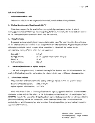 P a g e | 46
Chinmoy Pathak Choudhury
Assam Engineering College, Jalukbari
Guwahati - 781013
D.1. BASIC LOADING
1. Computer Generated Loads
These loads account for the weight of the modelled primary and secondary members.
2. Module Non-Generated Dead Loads NGDL’s
These loads account for the weight of the non-modelled secondary and tertiary structural
items/appurtenances on the Bridge including grating, handrails, monorails, etc. These loads are applied
on the corresponding joints/members where they are supported.
3. Discipline Loads
Bridges carry piping, electrical and instrumentation cable trays. The Load intensities depend largely
on the extent to which the facilities on the two platforms are inter-connected. A typical weight summary
of individual discipline loads is included below for reference. These loads are applied on the
corresponding members/ joints where they are supported.
Piping (Dry) : 145 MT
Piping (Content) : 39 MT (applied only in Inplace analysis)
Electrical : 18 MT
Instrumentation : 102 MT
4. Live Loads (applied only in Inplace analysis)
Each level is designed to carry a Live load of 150 Kg/m2 on walkway area and is considered for the
analysis. The loading intensities are based on the values typically used in Offshore industry practice.
5. Environmental Loads
The parameters for the environmental loading for Bridge Inplace analysis are specified below.
Extreme Wind (all directions) : 161.39 Km/hr
Operating Wind (all directions) : 99 Km/hr
Wind velocity based on a 15 seconds gust period and eight (8) approach directions is considered for
the B idge I pla e a al sis. The elo it at the desig ele atio is auto ati all al ulated the “AC“
“EA“TATE odule. The fa es of the B idge ha e ee ep ese ted as projected areas with respect to the
principal directions (Global X and Y directions). Wind load in each direction is calculated based on
projected areas with the appropriate wind velocities. A sample calculation for wind loading included in
Appendix C for reference.
 