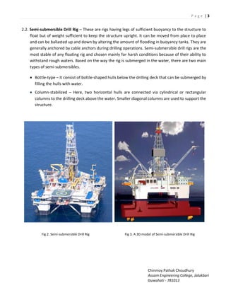 P a g e | 3
Chinmoy Pathak Choudhury
Assam Engineering College, Jalukbari
Guwahati - 781013
2.2. Semi-submersible Drill Rig – These are rigs having legs of sufficient buoyancy to the structure to
float but of weight sufficient to keep the structure upright. It can be moved from place to place
and can be ballasted up and down by altering the amount of flooding in buoyancy tanks. They are
generally anchored by cable anchors during drilling operations. Semi-submersible drill rigs are the
most stable of any floating rig and chosen mainly for harsh conditions because of their ability to
withstand rough waters. Based on the way the rig is submerged in the water, there are two main
types of semi-submersibles.
 Bottle-type – It consist of bottle-shaped hulls below the drilling deck that can be submerged by
filling the hulls with water.
 Column-stabilized – Here, two horizontal hulls are connected via cylindrical or rectangular
columns to the drilling deck above the water. Smaller diagonal columns are used to support the
structure.
Fig 2. Semi-submersible Drill Rig Fig 3. A 3D model of Semi-submersible Drill Rig
 