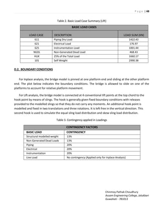 P a g e | 48
Chinmoy Pathak Choudhury
Assam Engineering College, Jalukbari
Guwahati - 781013
Table 2. Basic Load Case Summary (Lift)
D.2. BOUNDARY CONDITIONS
For Inplace analysis, the bridge model is pinned at one platform end and sliding at the other platform
end. The plot below indicates the boundary conditions. The bridge is allowed to slide on one of the
platforms to account for relative platform movement.
For Lift analysis, the bridge model is connected at 4 conventional lift points at the top chord to the
hook point by means of slings. The hook is generally given fixed boundary conditions with releases
provided to the modelled slings so that they do not carry any moments. An additional hook point is
modelled and fixed in two translations and three rotations. It is left free in the vertical direction. This
second hook is used to simulate the equal sling load distribution and skew sling load distribution.
Table 3. Contingency applied in Loadings
CONTINGENCY FACTORS
BASIC LOAD CONTINGENCY
Structural modelled weight 13%
Non-Generated Dead Loads 13%
Piping 20%
Electrical 20%
Instrumentation 20%
Live Load No contingency (Applied only for Inplace Analysis)
BASIC LOAD CASES
LOAD CASE DESCRIPTION LOAD SUM (KN)
611 Piping Dry Load 1422.43
621 Electrical Load 176.97
625 Instrumentation Load 1001.44
NGDL Non-Generated Dead Load 468.43
HUK 25% of the Total Load 1660.17
101 Self Weight 2990.38
 