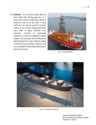 P a g e | 4
Chinmoy Pathak Choudhury
Assam Engineering College, Jalukbari
Guwahati - 781013
2.3. Drillships – It is a marine vessel that has
been fitted with drilling apparatus. It is
most often used for exploratory offshore
drilling of new oil or gas wells in deep
water but can also be used for scientific
drilling. It can conduct drilling operations
upto 2500 m deep. Drillships have
extensive mooring or positioning
equipment, as well as a helipad to receive
supplies and transport staff. Drillships are
differentiated from other offshore drilling
units by their easy mobility. However, they
are susceptible to being agitated by waves,
wind and currents.
Fig 4. A Typical Drillship
Fig 5. A 3D Model of Drillship
 