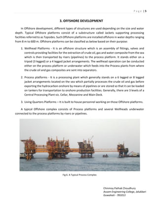 P a g e | 5
Chinmoy Pathak Choudhury
Assam Engineering College, Jalukbari
Guwahati - 781013
3. OFFSHORE DEVELOPMENT
In Offshore development, different types of structures are used depending on the size and water
depth. Typical Offshore platforms consist of a substructure called Jackets supporting processing
facilities referred to as Topsides. Such Offshore platforms are installed offshore in water depths ranging
from 8 m to 600 m. Offshore platforms can be classified as below based on their purpose:
1. Wellhead Platforms - It is an offshore structure which is an assembly of fittings, valves and
controls providing facilities for the extraction of crude oil, gas and water composite from the sea
which is then transported by risers (pipelines) to the process platform. It stands either on a
tripod (3 legged) or a 4 legged jacket arrangements. The wellhead operation can be conducted
either on the process platform or underwater which feeds into the Process plants from where
the crude oil and gas composites are sent into separators.
2. Process platforms - It is a processing plant which generally stands on a 6 legged or 8 legged
jacket arrangements located on the sea which partially processes the crude oil and gas before
exporting the hydrocarbon onshore by means of pipelines or are stored so that it can be loaded
on tankers for transportation to onshore production facilities. Generally, there are 3 levels of a
Central Processing Plant viz. Cellar, Mezzanine and Main Deck.
3. Living Quarters Platforms – It is built to house personnel working on those Offshore platforms.
A typical Offshore complex consists of Process platforms and several Wellheads underwater
connected to the process platforms by risers or pipelines.
Fig 6. A Typical Process Complex
 