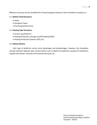 P a g e | 6
Chinmoy Pathak Choudhury
Assam Engineering College, Jalukbari
Guwahati - 781013
Offshore structures can be classified into 3 broad categories based on their foundation concepts as –
3.1. Bottom Fixed Structures
 Jacket
 Compliant Tower
 Gravity based Structures
3.2. Floating Type Structures
 Tension Leg Platforms
 Floating Production, Storage and Off-loading (FPSO)
 Floating Production Systems (FPS), etc.
3.3. Subsea Systems
Each type of platforms carries some advantages and disadvantages. However, the foundation
concept selection depends upon various factors such as depth of installment, purpose of installment,
Topside information, Intensity of Environmental Loads, etc.
 