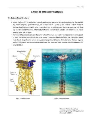 P a g e | 7
Chinmoy Pathak Choudhury
Assam Engineering College, Jalukbari
Guwahati - 781013
4. TYPES OF OFFSHORE STRUCTURES
4.1. Bottom Fixed Structures
 Fixed Platform (FP) is a platform extending above the water surface and supported at the sea bed
by means of piles, spread footings, etc. It consists of a jacket (a tall vertical section made of
tubular steel members) with a deck placed on top, providing space for crew quarters, a drilling
rig and production facilities. The fixed platform is economically feasible for installation in water
depths upto 500 m deep.
 Compliant Tower (CT) consists of a narrow, flexible tower and a piled foundation that can support
a deck for drilling and production operations. Unlike the fixed platform, the compliant tower
withstands large lateral forces by sustaining significant lateral deflections by flexible legs to
reduce resonance and de-amplify wave forces, and is usually used in water depths between 300
m and 600 m.
Fig 7. A Fixed Platform Fig 8. A Compliant Tower
 
