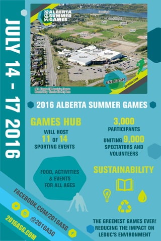 JULY14-172016
2016ASG.COM
@
2016ASG
FACEBOOK.COM/2016ASG
GAMES HUB
11 OF 14
SPORTING EVENTS
SUSTAINABILITY
THE GREENEST GAMES EVER!
REDUCING THE IMPACT ON
LEDUC’S ENVIRONMENT
WILL HOST
2016 ALBERTA SUMMER GAMES
3,000
PARTICIPANTS
UNITING 9,000
SPECTATORS AND
VOLUNTEERS
FOOD, ACTIVITIES
& EVENTS
FOR ALL AGES
 