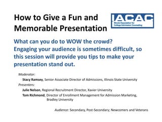 How to Give a Fun and
Memorable Presentation
What can you do to WOW the crowd?
Engaging your audience is sometimes difficult, so
this session will provide you tips to make your
presentation stand out.
 Moderator:
    Stacy Ramsey, Senior Associate Director of Admissions, Illinois State University
 Presenters:
    Julie Nelson, Regional Recruitment Director, Xavier University
    Tom Richmond, Director of Enrollment Management for Admission Marketing,
                     Bradley University

                          Audience: Secondary, Post-Secondary; Newcomers and Veterans
 