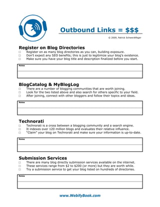 Outbound Links = $$$
                                                                  © 2009, Patrick Schwerdtfeger




Register on Blog Directories
□       Register on as many blog directories as you can, building exposure.
□       Don’t expect any SEO benefits; this is just to legitimize your blog’s existence.
□       Make sure you have your blog title and description finalized before you start.

Notes




BlogCatalog & MyBlogLog
□       There are a number of blogging communities that are worth joining.
□       Look for the two listed above and also search for others specific to your field.
□       After joining, connect with other bloggers and follow their topics and ideas.

Notes




Technorati
□       Technorati is a cross between a blogging community and a search engine.
□       It indexes over 120 million blogs and evaluates their relative influence.
□       “Claim” your blog on Technorati and make sure your information is up-to-date.

Notes




Submission Services
□       There are many blog directly submission services available on the internet.
□       These services range from $2 to $200 (or more) but they are worth while.
□       Try a submission service to get your blog listed on hundreds of directories.

Notes




                               www.WebifyBook.com
 