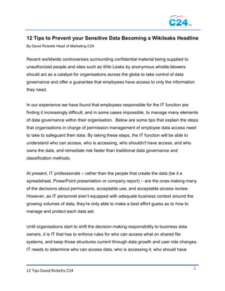 12 Tips to Prevent your Sensitive Data Becoming a Wikileaks Headline
By David Ricketts Head of Marketing C24


Recent worldwide controversies surrounding confidential material being supplied to
unauthorized people and sites such as Wiki Leaks by anonymous whistle-blowers
should act as a catalyst for organisations across the globe to take control of data
governance and offer a guarantee that employees have access to only the information
they need.


In our experience we have found that employees responsible for the IT function are
finding it increasingly difficult, and in some cases impossible, to manage many elements
of data governance within their organisation. Below are some tips that explain the steps
that organisations in charge of permission management of employee data access need
to take to safeguard their data. By taking these steps, the IT function will be able to
understand who can access, who is accessing, who shouldn't have access, and who
owns the data, and remediate risk faster than traditional data governance and
classification methods.


At present, IT professionals – rather than the people that create the data (be it a
spreadsheet, PowerPoint presentation or company report) – are the ones making many
of the decisions about permissions, acceptable use, and acceptable access review.
However, as IT personnel aren‘t equipped with adequate business context around the
growing volumes of data, they‘re only able to make a best effort guess as to how to
manage and protect each data set.


Until organisations start to shift the decision making responsibility to business data
owners, it is IT that has to enforce rules for who can access what on shared file
systems, and keep those structures current through data growth and user role changes.
IT needs to determine who can access data, who is accessing it, who should have



                                                                                          1
12 Tips David Ricketts C24
 