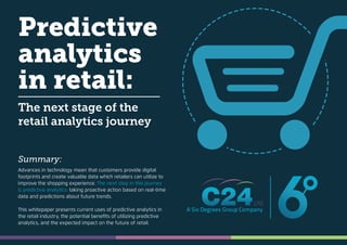 Predictive
analytics
in retail:
The next stage of the
retail analytics journey
Advances in technology mean that customers provide digital
footprints and create valuable data which retailers can utilize to
improve the shopping experience. The next step in this journey
is predictive analytics: taking proactive action based on real-time
data and predictions about future trends.
This whitepaper presents current uses of predictive analytics in
the retail industry, the potential beneﬁts of utilizing predictive
analytics, and the expected impact on the future of retail.
Summary:
 